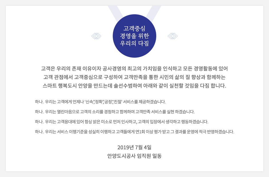고객중심경영을 위한 우리의 다짐. 고객은 우리의 존재 이유이자 공사경영의 최고의 가치임을 인식하고 모든 경영활동에 있어 고객 관점에서 고객중심으로 구성하여 고객만족을 통한 시민의 삶의 질 향상과 함께하는 스마트 행복도시 안양을 만드는데 솔선수범하여 아래와 같이 실천할 것임을 다짐 합니다. 하나 우리는 고객에게 언제나 신속, 정확, 공정, 친절 서비스를 제공하겠습니다. 하나 우리는 열린마음으로 고객의 소리를 경청하고 함께하여 고객만족 서비스를 실현 하겠습니다. 하나 우리는 고객응대에 있어 항상 밝은 미소로 먼저 인사하고, 고객의 입장에서 생각하고 행동하겠습니다. 하나 우리는 서비스 이행기준을 성실히 이행하고 고객들에게 연1회 이상 평가받고 그 결과를 운영에 적극 반영하겠습니다. 2019년 7월 4일 안양도시공사 임직원 일동