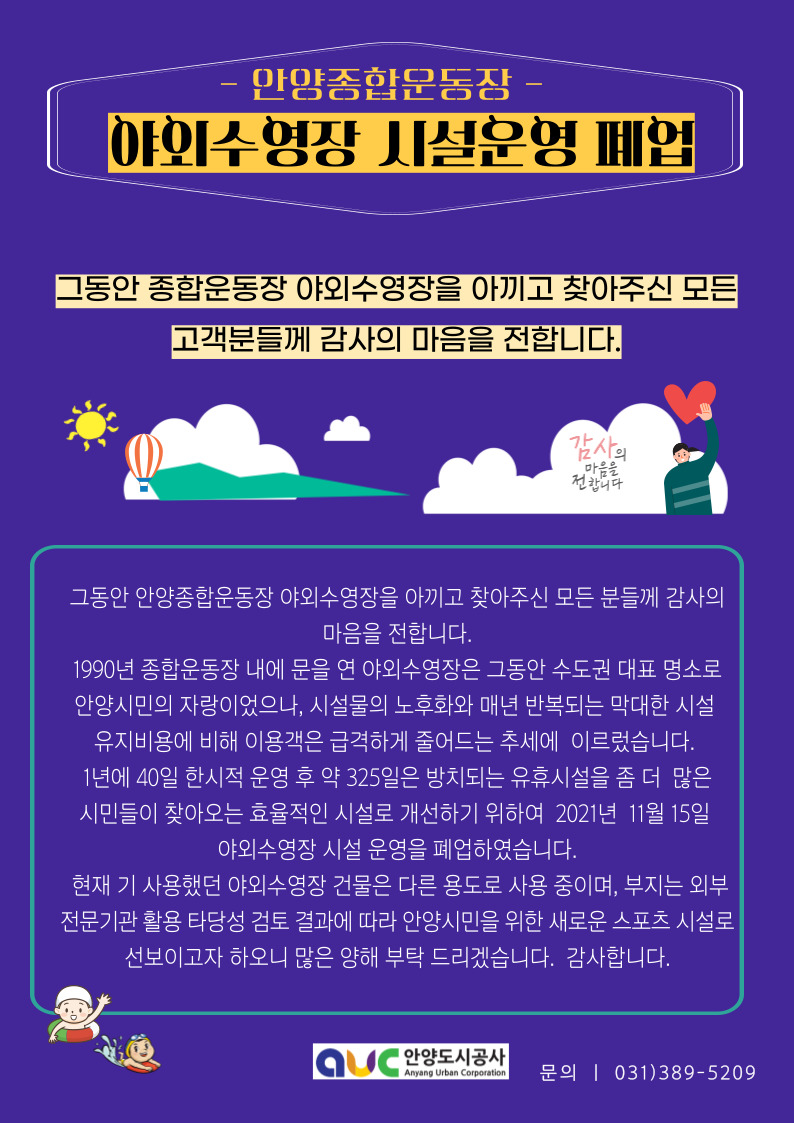 안양종합운동장
야외수영장 시설운영 폐업
그동안 종합운동장 야외수영장을 아끼고 찾아주신 모든 고객분들께 감사의 마음을 전합니다
1990년 종합운동장 내에 문을 연 야외수영장은 그동안 수도권 대표 명소로 안양시민의 자랑이었으나,
시설물의 노후화와 매년 반복되는 막대한 시설 유지비용에 비해 이용객은 급격하게 줄어드는 추세에 이르렀습니다.
1년에 40일 한시적 운영 후 약 325일은 방치디는 유휴시설을 좀 더 많은 시민들이 찾아오는 효율적인 시설로 개선하기 위하여 2021년 11월 15일 야외수영장 시설 운영을 폐업하였습니다.
현재 기 사용했던 야외수영장 건물은 다른 용도로 사용 중이며, 부지는 외부 전문기간 활용 타당성 검토 결과에 따라 안양시민을 위한 새로운 스포츠 시설로 선보이고자 하오니 많은 양해 부탁 드리겠습니다. 감사합니다.