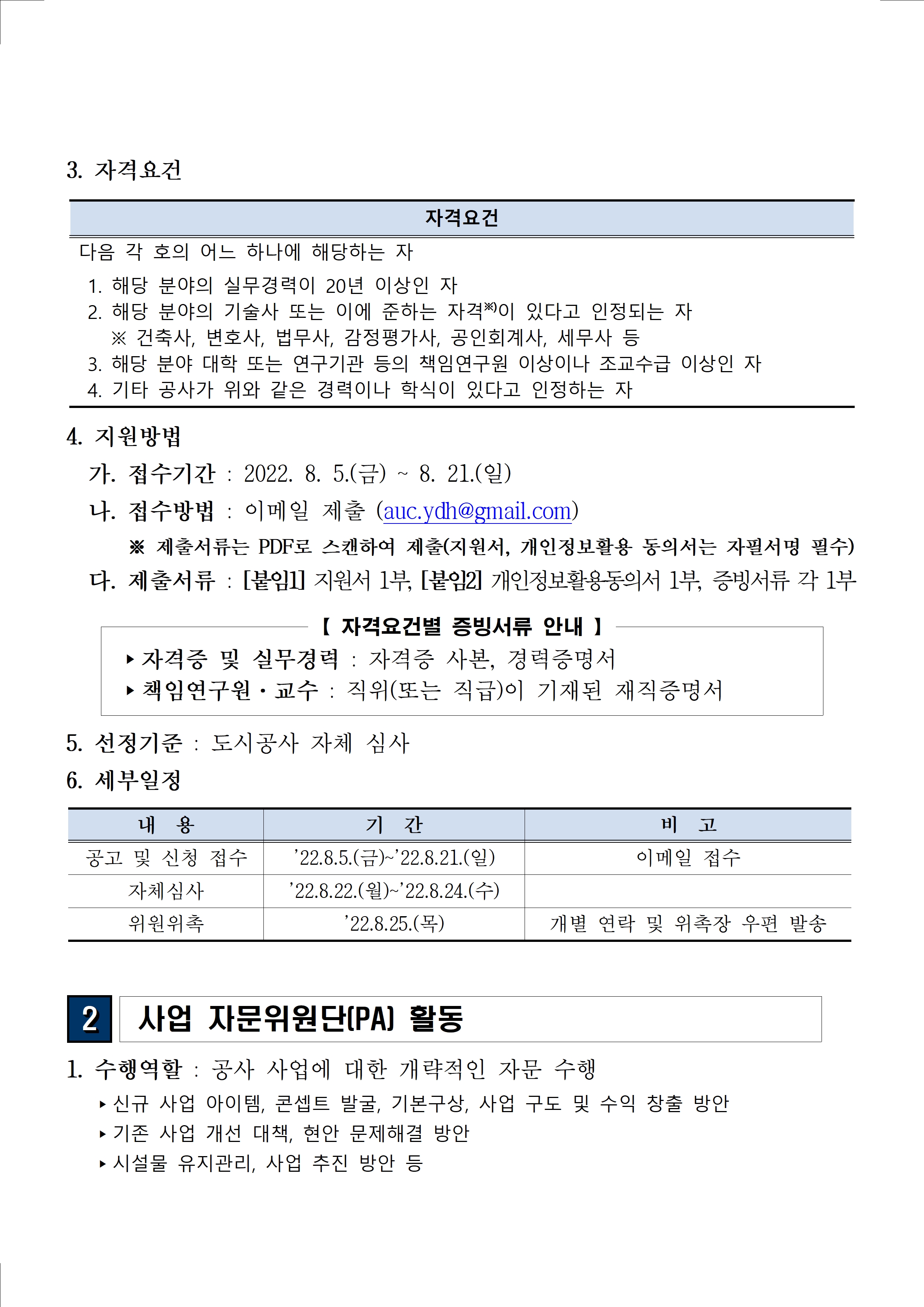 3. 자격요건 자격요건 다음 각 호의 어느 하나에 해당하는 자 1. 해당 분야의 실무경력이 20년 이상인 자 2. 해당 분야의 기술사 또는 이에 준하는 자격※)이 있다고 인정되는 자 ※ 건축사, 변호사, 법무사, 감정평가사, 공인회계사, 세무사 등 3. 해당 분야 대학 또는 연구기관 등의 책임연구원 이상이나 조교수급 이상인 자 4. 기타 공사가 위와 같은 경력이나 학식이 있다고 인정하는 자 4. 지원방법  가. 접수기간 : 2022. 8. 5.(금) ~ 8. 21.(일) 나. 접수방법 : 이메일 제출 (auc.ydh@gmail.com) ※ 제출서류는 PDF로 스캔하여 제출(지원서, 개인정보활용 동의서는 자필서명 필수) 다. 제출서류 : [붙임1] 지원서 1부, [붙임2] 개인정보활용동의서 1부, 증빙서류 각 1부【 자격요건별 증빙서류 안내 】 ▸자격증 및 실무경력 : 자격증 사본, 경력증명서 ▸책임연구원·교수 : 직위(또는 직급)이 기재된 재직증명서 5. 선정기준 : 도시공사 자체 심사 6. 세부일정 내 용 기 간 비 고 공고 및 신청 접수 ’22.8.5.(금)~’22.8.21.(일) 이메일 접수 자체심사 ’22.8.22.(월)~’22.8.24.(수) 위원위촉 ’22.8.25.(목) 개별 연락 및 위촉장 우편 발송2 사업 자문위원단(PA) 활동 1. 수행역할 : 공사 사업에 대한 개략적인 자문 수행  ▸신규 사업 아이템, 콘셉트 발굴, 기본구상, 사업 구도 및 수익 창출 방안  ▸기존 사업 개선 대책, 현안 문제해결 방안  ▸시설물 유지관리, 사업 추진 방안 등 
