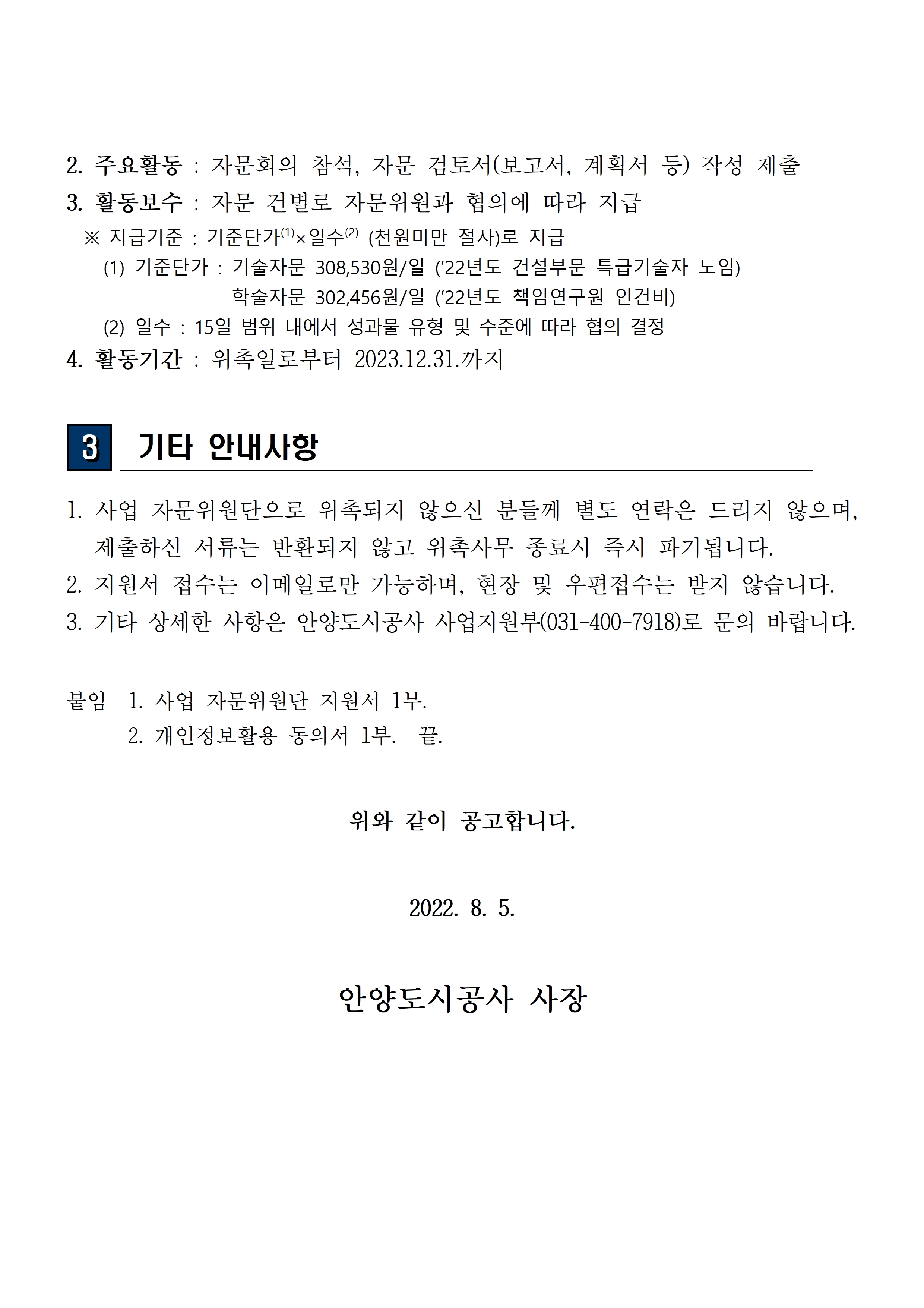 2. 주요활동 : 자문회의 참석, 자문 검토서(보고서, 계획서 등) 작성 제출3. 활동보수 : 자문 건별로 자문위원과 협의에 따라 지급  ※ 지급기준 : 기준단가(1)×일수(2) (천원미만 절사)로 지급  (1) 기준단가 : 기술자문 308,530원/일 (’22년도 건설부문 특급기술자 노임) 학술자문 302,456원/일 (’22년도 책임연구원 인건비) (2) 일수 : 15일 범위 내에서 성과물 유형 및 수준에 따라 협의 결정 4. 활동기간 : 위촉일로부터 2023.12.31.까지 3 기타 안내사항 1. 사업 자문위원단으로 위촉되지 않으신 분들께 별도 연락은 드리지 않으며, 제출하신 서류는 반환되지 않고 위촉사무 종료시 즉시 파기됩니다. 2. 지원서 접수는 이메일로만 가능하며, 현장 및 우편접수는 받지 않습니다. 3. 기타 상세한 사항은 안양도시공사 사업지원부(031-400-7918)로 문의 바랍니다. 붙임 1. 사업 자문위원단 지원서 1부. 2. 개인정보활용 동의서 1부. 끝. 위와 같이 공고합니다. 2022. 8. 5. 안양도시공사 사장